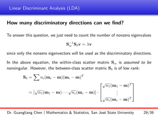 Linear Discriminant Analysis (LDA)
How many discriminatory directions can we find?
To answer this question, we just need to count the number of nonzero eigenvalues
S−1
w Sbv = λv
since only the nonzero eigenvectors will be used as the discriminatory directions.
In the above equation, the within-class scatter matrix Sw is assumed to be
nonsingular. However, the between-class scatter matrix Sb is of low rank:
Sb =
X
ni(mi − m)(mi − m)T
= [
√
n1(m1 − m) · · ·
√
nc(mc − m)] ·



√
n1(m1 − m)T
.
.
.
√
nc(mc − m)T



Dr. Guangliang Chen | Mathematics  Statistics, San José State University 29/39
 
