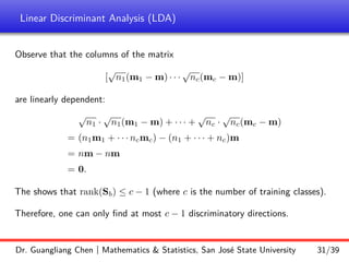 Linear Discriminant Analysis (LDA)
Observe that the columns of the matrix
[
√
n1(m1 − m) · · ·
√
nc(mc − m)]
are linearly dependent:
√
n1 ·
√
n1(m1 − m) + · · · +
√
nc ·
√
nc(mc − m)
= (n1m1 + · · · ncmc) − (n1 + · · · + nc)m
= nm − nm
= 0.
The shows that rank(Sb) ≤ c − 1 (where c is the number of training classes).
Therefore, one can only find at most c − 1 discriminatory directions.
Dr. Guangliang Chen | Mathematics  Statistics, San José State University 31/39
 