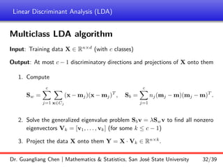 Linear Discriminant Analysis (LDA)
Multiclass LDA algorithm
Input: Training data X ∈ Rn×d
(with c classes)
Output: At most c − 1 discriminatory directions and projections of X onto them
1. Compute
Sw =
c
X
j=1
X
x∈Cj
(x − mj)(x − mj)T
, Sb =
c
X
j=1
nj(mj − m)(mj − m)T
.
2. Solve the generalized eigenvalue problem Sbv = λSwv to find all nonzero
eigenvectors Vk = [v1, . . . , vk] (for some k ≤ c − 1)
3. Project the data X onto them Y = X · Vk ∈ Rn×k
.
Dr. Guangliang Chen | Mathematics  Statistics, San José State University 32/39
 