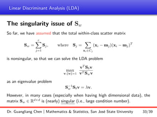 Linear Discriminant Analysis (LDA)
The singularity issue of Sw
So far, we have assumed that the total within-class scatter matrix
Sw =
c
X
j=1
Sj, where Sj =
X
xi∈Cj
(xi − mj)(xi − mj)T
is nonsingular, so that we can solve the LDA problem
max
v:kvk=1
vT
Sbv
vT Swv
as an eigenvalue problem
S−1
w Sbv = λv.
However, in many cases (especially when having high dimensional data), the
matrix Sw ∈ Rd×d
is (nearly) singular (i.e., large condition number).
Dr. Guangliang Chen | Mathematics  Statistics, San José State University 33/39
 
