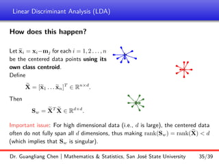 Linear Discriminant Analysis (LDA)
How does this happen?
Let e
xi = xi−mj for each i = 1, 2 . . . , n
be the centered data points using its
own class centroid.
Define
e
X = [e
x1 . . . e
xn]T
∈ Rn×d
.
Then
Sw = e
XT e
X ∈ Rd×d
.
b
b
b
b b
b
b
b
b
b
b
b
b
b
b
b
b
b
b
b
b
b
b
b
b
+
+
+
Important issue: For high dimensional data (i.e., d is large), the centered data
often do not fully span all d dimensions, thus making rank(Sw) = rank( e
X)  d
(which implies that Sw is singular).
Dr. Guangliang Chen | Mathematics  Statistics, San José State University 35/39
 