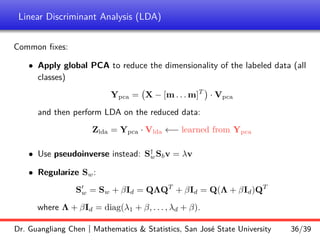 Linear Discriminant Analysis (LDA)
Common fixes:
• Apply global PCA to reduce the dimensionality of the labeled data (all
classes)
Ypca = X − [m . . . m]T

· Vpca
and then perform LDA on the reduced data:
Zlda = Ypca · Vlda ←− learned from Ypca
• Use pseudoinverse instead: S†
wSbv = λv
• Regularize Sw:
S0
w = Sw + βId = QΛQT
+ βId = Q(Λ + βId)QT
where Λ + βId = diag(λ1 + β, . . . , λd + β).
Dr. Guangliang Chen | Mathematics  Statistics, San José State University 36/39
 