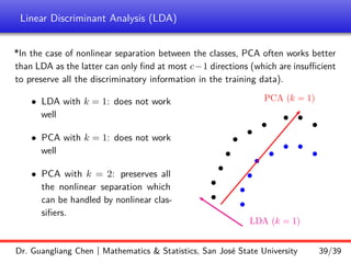Linear Discriminant Analysis (LDA)
*In the case of nonlinear separation between the classes, PCA often works better
than LDA as the latter can only find at most c−1 directions (which are insufficient
to preserve all the discriminatory information in the training data).
• LDA with k = 1: does not work
well
• PCA with k = 1: does not work
well
• PCA with k = 2: preserves all
the nonlinear separation which
can be handled by nonlinear clas-
sifiers.
b
b
b
b
b
b
b
b
b
b
b
b
b
b
b
b
b
b
LDA (k = 1)
PCA (k = 1)
Dr. Guangliang Chen | Mathematics  Statistics, San José State University 39/39
 