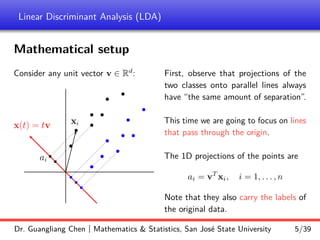 Linear Discriminant Analysis (LDA)
Mathematical setup
Consider any unit vector v ∈ Rd
:
b
b
b
b
b
b
b
b b
b
b
b
b
b
r
r
r
r
r
b
x(t) = tv xi
ai
First, observe that projections of the
two classes onto parallel lines always
have “the same amount of separation”.
This time we are going to focus on lines
that pass through the origin.
The 1D projections of the points are
ai = vT
xi, i = 1, . . . , n
Note that they also carry the labels of
the original data.
Dr. Guangliang Chen | Mathematics & Statistics, San José State University 5/39
 