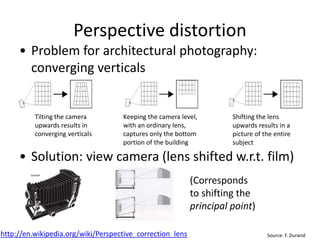 Perspective distortion
• Problem for architectural photography:
converging verticals
• Solution: view camera (lens shifted w.r.t. film)
Source: F. Durand
Tilting the camera
upwards results in
converging verticals
Keeping the camera level,
with an ordinary lens,
captures only the bottom
portion of the building
Shifting the lens
upwards results in a
picture of the entire
subject
http://en.wikipedia.org/wiki/Perspective_correction_lens
(Corresponds
to shifting the
principal point)
 