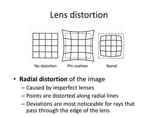 Lens distortion
• Radial distortion of the image
– Caused by imperfect lenses
– Points are distorted along radial lines
– Deviations are most noticeable for rays that
pass through the edge of the lens
No distortion Pin cushion Barrel
 