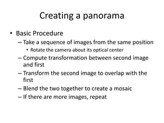 Creating a panorama
• Basic Procedure
– Take a sequence of images from the same position
• Rotate the camera about its optical center
– Compute transformation between second image
and first
– Transform the second image to overlap with the
first
– Blend the two together to create a mosaic
– If there are more images, repeat
 