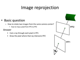 Image reprojection
• Basic question
– How to relate two images from the same camera center?
• how to map a pixel from PP1 to PP2 PP2
PP1
Answer
• Cast a ray through each pixel in PP1
• Draw the pixel where that ray intersects PP2
 