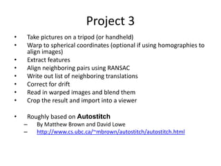 Project 3
• Take pictures on a tripod (or handheld)
• Warp to spherical coordinates (optional if using homographies to
align images)
• Extract features
• Align neighboring pairs using RANSAC
• Write out list of neighboring translations
• Correct for drift
• Read in warped images and blend them
• Crop the result and import into a viewer
• Roughly based on Autostitch
– By Matthew Brown and David Lowe
– http://www.cs.ubc.ca/~mbrown/autostitch/autostitch.html
 