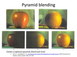 Pyramid blending
Create a Laplacian pyramid, blend each level
• Burt, P. J. and Adelson, E. H., A multiresolution spline with applications to image mosaics, ACM Transactions on
Graphics, 42(4), October 1983, 217-236.
 