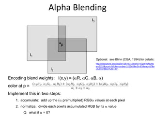 Encoding blend weights: I(x,y) = (R, G, B, )
color at p =
Implement this in two steps:
1. accumulate: add up the ( premultiplied) RGB values at each pixel
2. normalize: divide each pixel’s accumulated RGB by its  value
Q: what if  = 0?
Alpha Blending
Optional: see Blinn (CGA, 1994) for details:
http://ieeexplore.ieee.org/iel1/38/7531/00310740.pdf?isNumb
er=7531&prod=JNL&arnumber=310740&arSt=83&ared=87&a
rAuthor=Blinn%2C+J.F.
I1
I2
I3
p
 