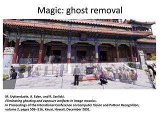 Magic: ghost removal
M. Uyttendaele, A. Eden, and R. Szeliski.
Eliminating ghosting and exposure artifacts in image mosaics.
In Proceedings of the Interational Conference on Computer Vision and Pattern Recognition,
volume 2, pages 509--516, Kauai, Hawaii, December 2001.
 