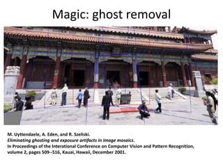 Magic: ghost removal
M. Uyttendaele, A. Eden, and R. Szeliski.
Eliminating ghosting and exposure artifacts in image mosaics.
In Proceedings of the Interational Conference on Computer Vision and Pattern Recognition,
volume 2, pages 509--516, Kauai, Hawaii, December 2001.
 