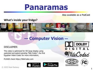 © 2020 Wael Badawy
11
Panaramas
— Computer Vision —
DISCLAIMER:
This video is optimized for HD large display using
patented and patent-pending “Nile Codec”, the first
Egyptian Video Codec for more information,
PLEASE check https://NileCodec.com
Also available as a PodCast
What’s inside your fridge?
 