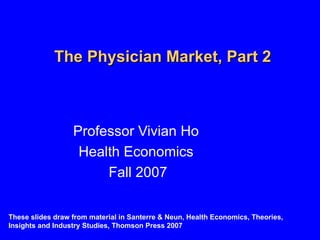 The Physician Market, Part 2 Professor Vivian Ho Health Economics Fall 2007 These slides draw from material in Santerre & Neun, Health Economics, Theories, Insights and Industry Studies, Thomson Press 2007 