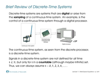 The University of Newcastle
Brief Review of Discrete-Time Systems
Discrete-time systems are systems that are digital or arise from
the sampling of a continuous-time system. An example, is the
control of a continuous-time system through a digital processor.
Discrete/Analog
Analog/Discrete
Interface
Continuous−time system
Digital processor
0000
0000
0000
0000
0000
0000
1111
1111
1111
1111
1111
1111
The continuous-time system, as seen from the discrete processor,
is a discrete-time system.
Signals in a discrete-time system are not defined for all time
t ∈ R, but only for t in a countable (although maybe infinite) set.
Thus, we can always assume t = 0, 1, 2, 3, 4, . . . .
Lecture 11: State Space Equations – p. 3/41
 