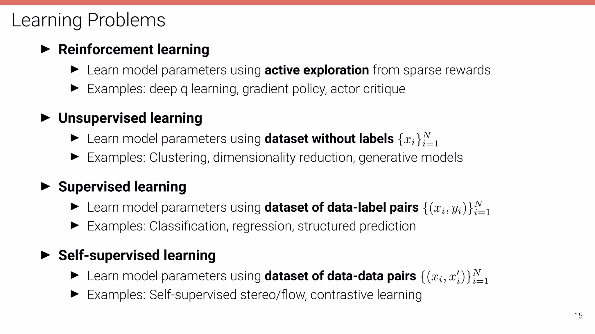 Learning Problems
I Reinforcement learning
I Learn model parameters using active exploration from sparse rewards
I Examples: deep q learning, gradient policy, actor critique
I Unsupervised learning
I Learn model parameters using dataset without labels {xi}N
i=1
I Examples: Clustering, dimensionality reduction, generative models
I Supervised learning
I Learn model parameters using dataset of data-label pairs {(xi, yi)}N
i=1
I Examples: Classiﬁcation, regression, structured prediction
I Self-supervised learning
I Learn model parameters using dataset of data-data pairs {(xi, x0
i)}N
i=1
I Examples: Self-supervised stereo/ﬂow, contrastive learning
15
 