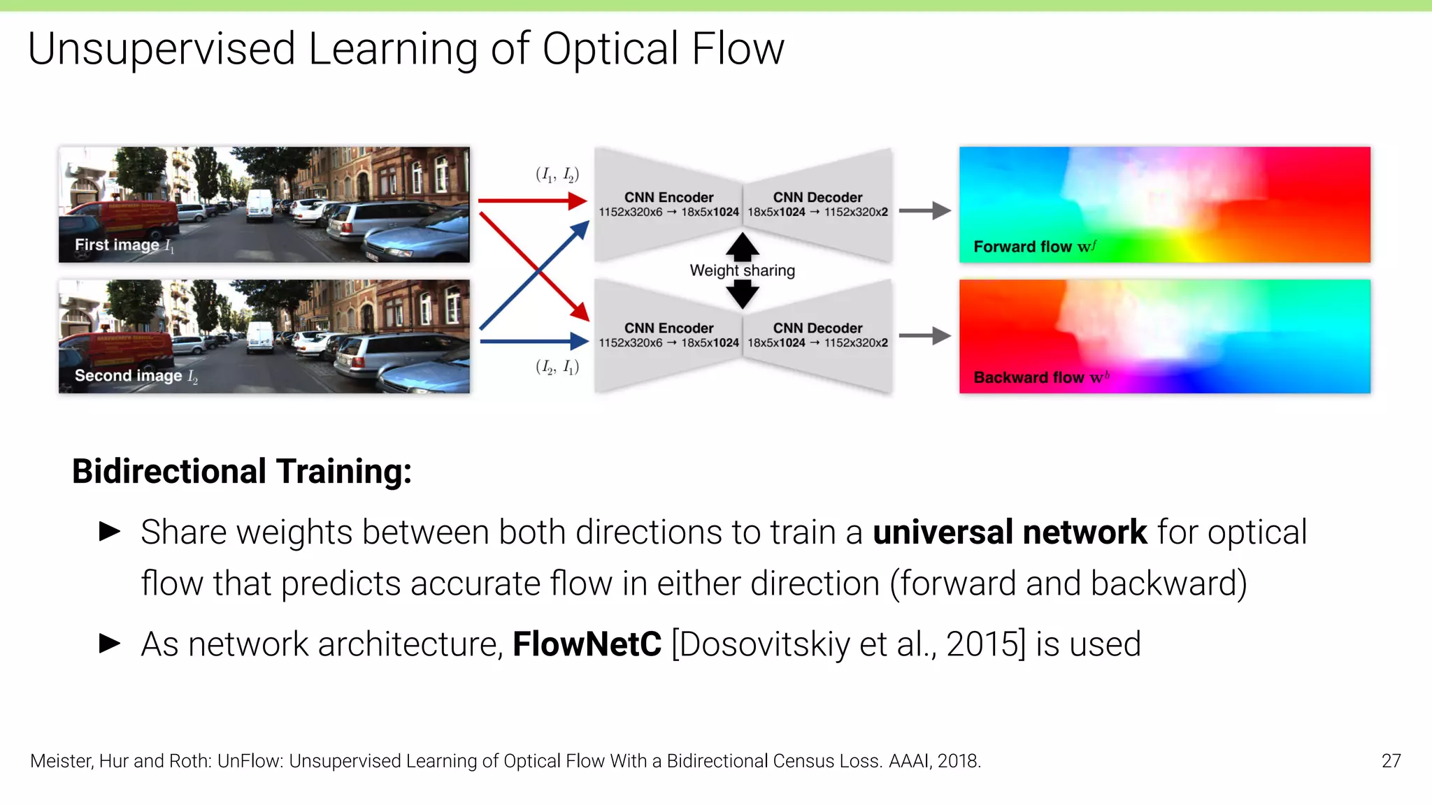 Unsupervised Learning of Optical Flow
Bidirectional Training:
I Share weights between both directions to train a universal network for optical
ﬂow that predicts accurate ﬂow in either direction (forward and backward)
I As network architecture, FlowNetC [Dosovitskiy et al., 2015] is used
Meister, Hur and Roth: UnFlow: Unsupervised Learning of Optical Flow With a Bidirectional Census Loss. AAAI, 2018. 27
 