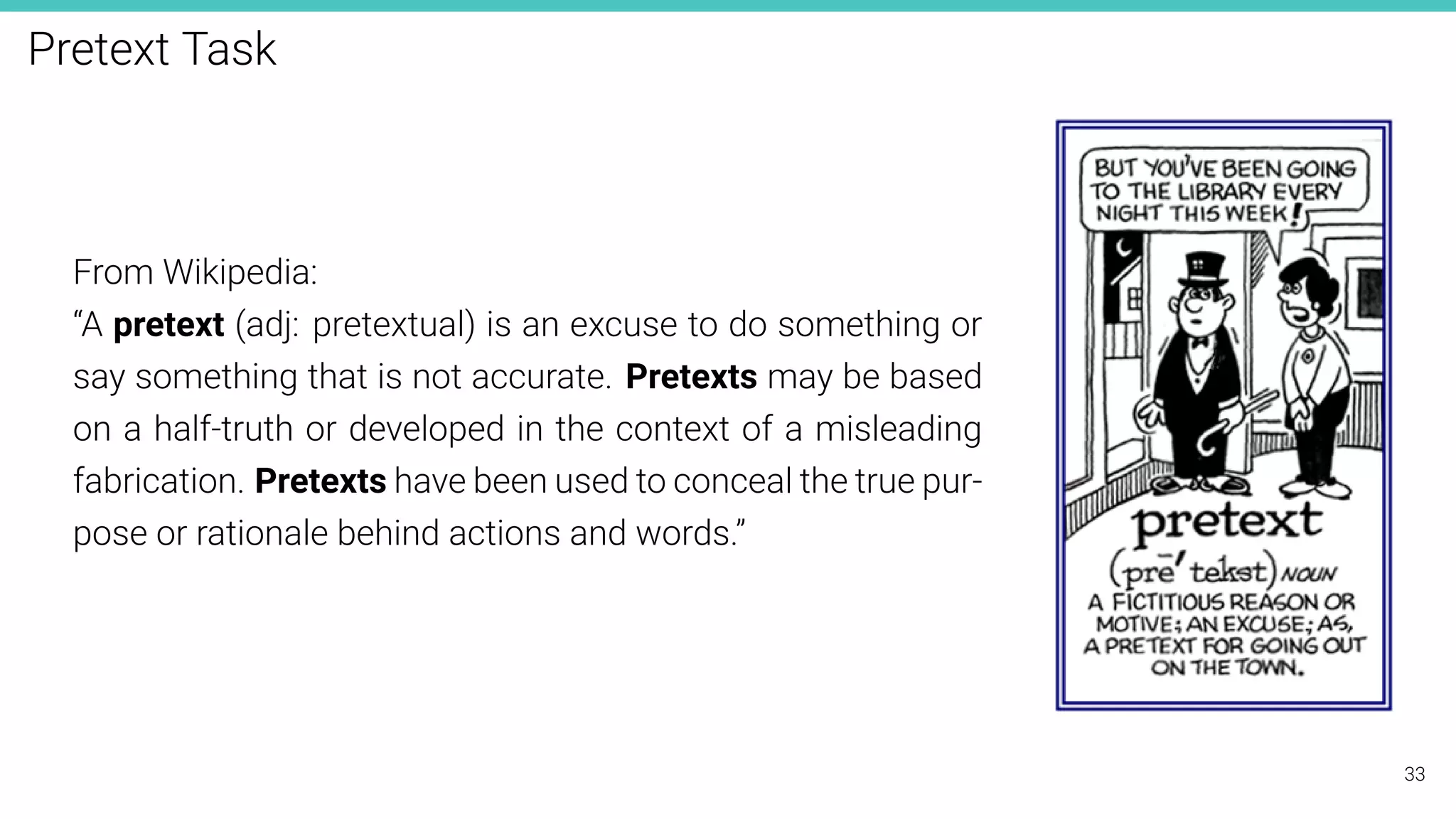 Pretext Task
From Wikipedia:
“A pretext (adj: pretextual) is an excuse to do something or
say something that is not accurate. Pretexts may be based
on a half-truth or developed in the context of a misleading
fabrication. Pretexts have been used to conceal the true pur-
pose or rationale behind actions and words.”
33
 