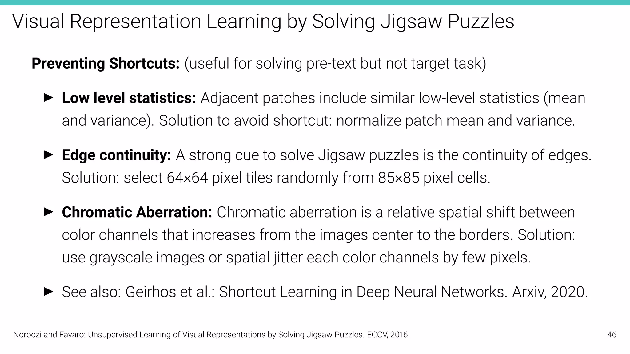 Visual Representation Learning by Solving Jigsaw Puzzles
Preventing Shortcuts: (useful for solving pre-text but not target task)
I Low level statistics: Adjacent patches include similar low-level statistics (mean
and variance). Solution to avoid shortcut: normalize patch mean and variance.
I Edge continuity: A strong cue to solve Jigsaw puzzles is the continuity of edges.
Solution: select 64×64 pixel tiles randomly from 85×85 pixel cells.
I Chromatic Aberration: Chromatic aberration is a relative spatial shift between
color channels that increases from the images center to the borders. Solution:
use grayscale images or spatial jitter each color channels by few pixels.
I See also: Geirhos et al.: Shortcut Learning in Deep Neural Networks. Arxiv, 2020.
Noroozi and Favaro: Unsupervised Learning of Visual Representations by Solving Jigsaw Puzzles. ECCV, 2016. 46
 