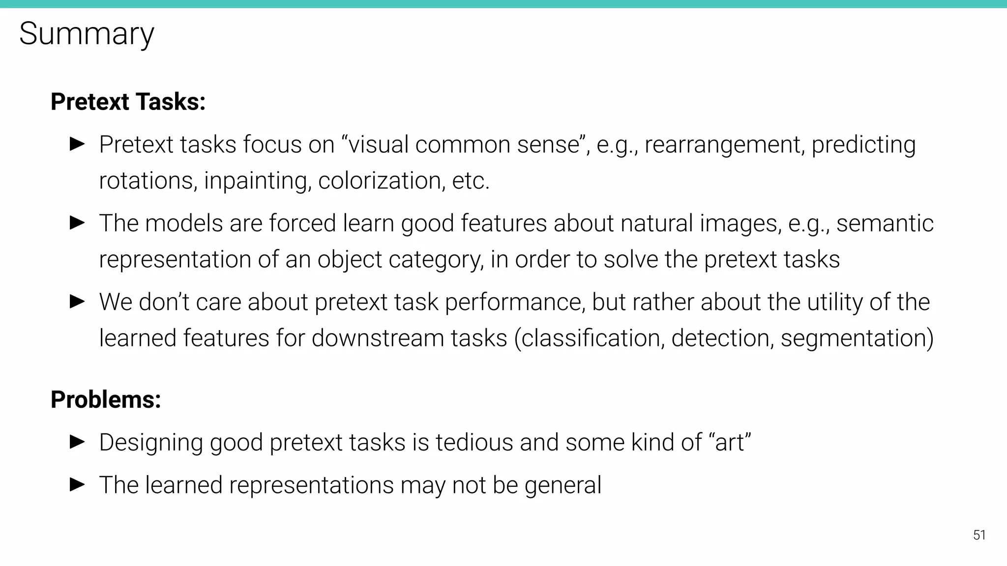 Summary
Pretext Tasks:
I Pretext tasks focus on “visual common sense”, e.g., rearrangement, predicting
rotations, inpainting, colorization, etc.
I The models are forced learn good features about natural images, e.g., semantic
representation of an object category, in order to solve the pretext tasks
I We don’t care about pretext task performance, but rather about the utility of the
learned features for downstream tasks (classiﬁcation, detection, segmentation)
Problems:
I Designing good pretext tasks is tedious and some kind of “art”
I The learned representations may not be general
51
 