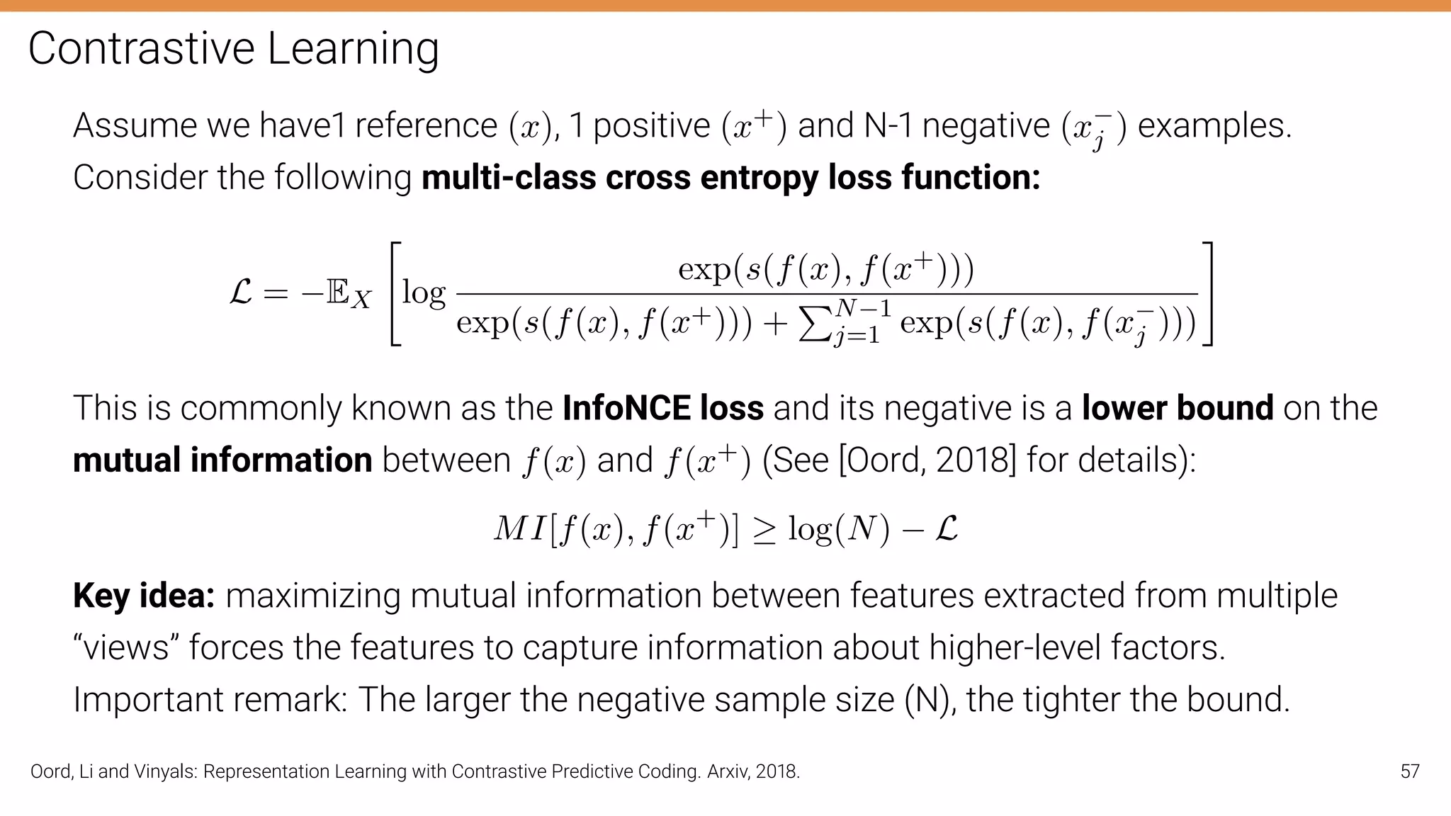 Contrastive Learning
Assume we have1 reference (x), 1 positive (x+) and N-1 negative (x−
j ) examples.
Consider the following multi-class cross entropy loss function:
L = −EX

log
exp(s(f(x), f(x+)))
exp(s(f(x), f(x+))) +
PN−1
j=1 exp(s(f(x), f(x−
j )))
#
This is commonly known as the InfoNCE loss and its negative is a lower bound on the
mutual information between f(x) and f(x+) (See [Oord, 2018] for details):
MI[f(x), f(x+
)] ≥ log(N) − L
Key idea: maximizing mutual information between features extracted from multiple
“views” forces the features to capture information about higher-level factors.
Important remark: The larger the negative sample size (N), the tighter the bound.
Oord, Li and Vinyals: Representation Learning with Contrastive Predictive Coding. Arxiv, 2018. 57
 