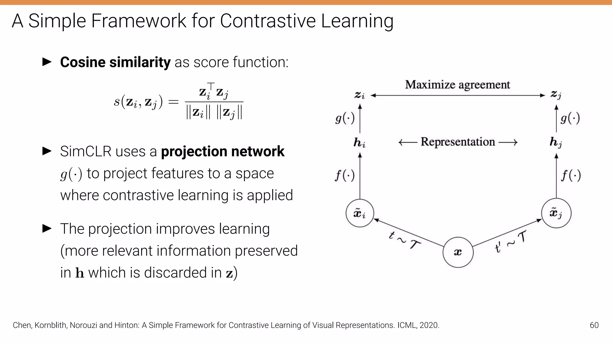 A Simple Framework for Contrastive Learning
I Cosine similarity as score function:
s(zi, zj) =
z
i zj
kzik kzjk
I SimCLR uses a projection network
g(·) to project features to a space
where contrastive learning is applied
I The projection improves learning
(more relevant information preserved
in h which is discarded in z)
Chen, Kornblith, Norouzi and Hinton: A Simple Framework for Contrastive Learning of Visual Representations. ICML, 2020. 60
 