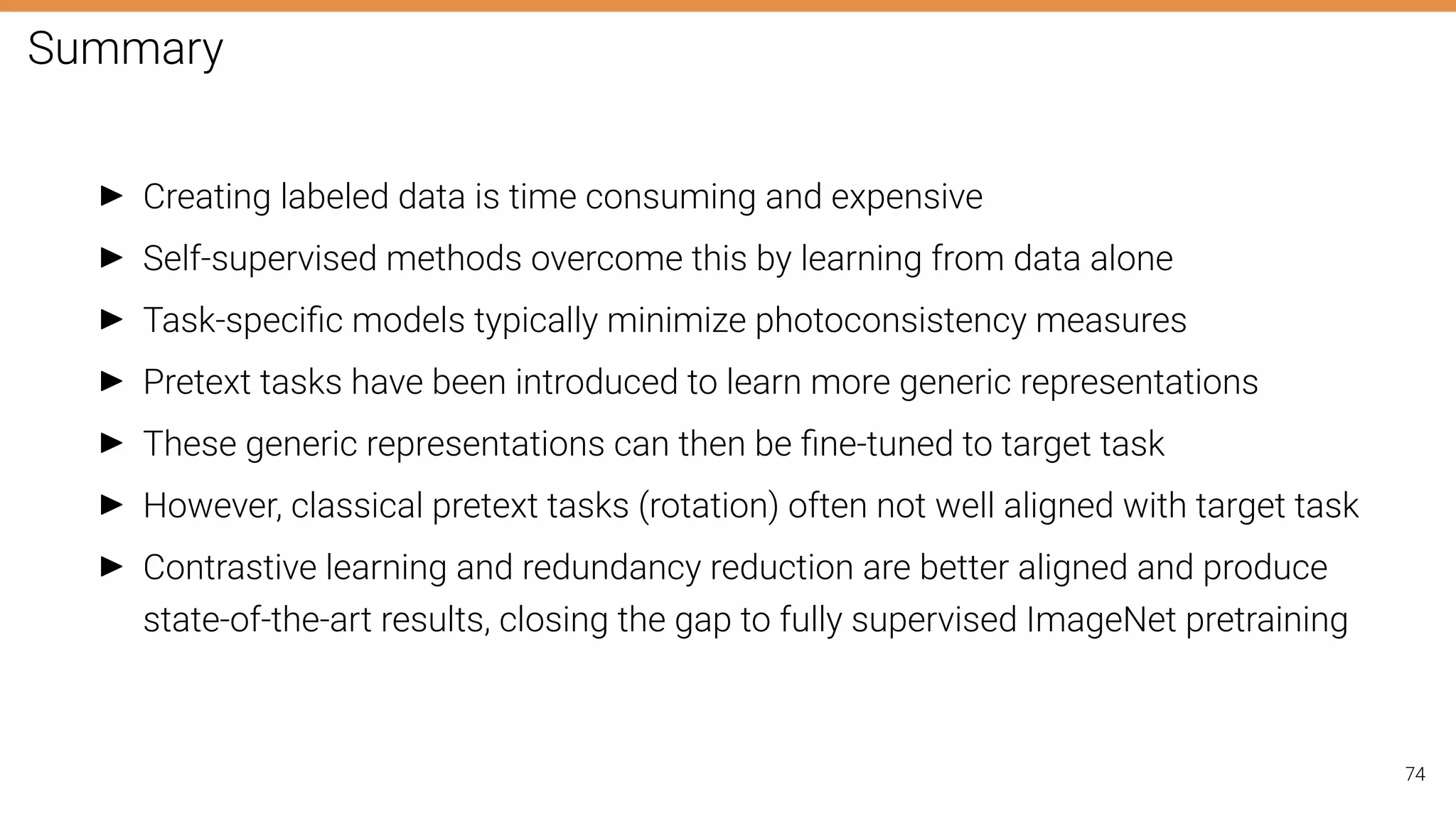 Summary
I Creating labeled data is time consuming and expensive
I Self-supervised methods overcome this by learning from data alone
I Task-speciﬁc models typically minimize photoconsistency measures
I Pretext tasks have been introduced to learn more generic representations
I These generic representations can then be ﬁne-tuned to target task
I However, classical pretext tasks (rotation) often not well aligned with target task
I Contrastive learning and redundancy reduction are better aligned and produce
state-of-the-art results, closing the gap to fully supervised ImageNet pretraining
74
 