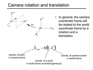 ~ ~

~
Xcam  R X -C
Camera rotation and translation
• In general, the camera
coordinate frame will
be related to the world
coordinate frame by a
rotation and a
translation
coords. of point
in camera frame
coords. of camera center
in world frame
coords. of a point
in world frame (nonhomogeneous)
 