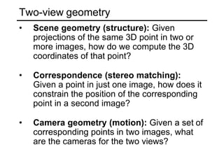 Two-view geometry
• Scene geometry (structure): Given
projections of the same 3D point in two or
more images, how do we compute the 3D
coordinates of that point?
• Correspondence (stereo matching):
Given a point in just one image, how does it
constrain the position of the corresponding
point in a second image?
• Camera geometry (motion): Given a set of
corresponding points in two images, what
are the cameras for the two views?
 