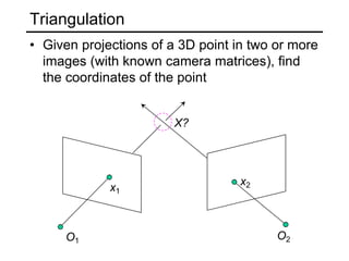 Triangulation
O1 O2
x1
x2
• Given projections of a 3D point in two or more
images (with known camera matrices), find
the coordinates of the point
X?
 