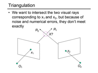 Triangulation
• We want to intersect the two visual rays
corresponding to x1 and x2, but because of
noise and numerical errors, they don’t meet
exactly
O1 O2
x1
x2
X?
R1
R2
 