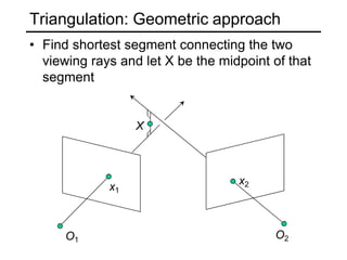 Triangulation: Geometric approach
O1 O2
x1
x2
• Find shortest segment connecting the two
viewing rays and let X be the midpoint of that
segment
X
 
