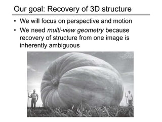 Our goal: Recovery of 3D structure
• We will focus on perspective and motion
• We need multi-view geometry because
recovery of structure from one image is
inherently ambiguous
 