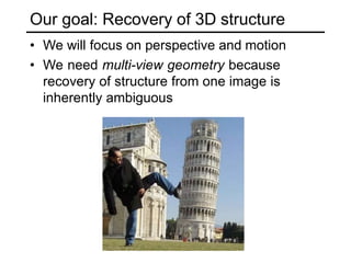 Our goal: Recovery of 3D structure
• We will focus on perspective and motion
• We need multi-view geometry because
recovery of structure from one image is
inherently ambiguous
 