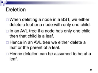 Deletion
 When   deleting a node in a BST, we either
  delete a leaf or a node with only one child.
 In an AVL tree if a node has only one child
  then that child is a leaf.
 Hence in an AVL tree we either delete a
  leaf or the parent of a leaf.
 Hence deletion can be assumed to be at a
  leaf.

                                             11
 