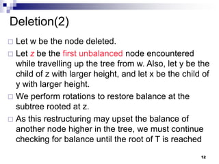 Deletion(2)
 Let w be the node deleted.
 Let z be the first unbalanced node encountered
  while travelling up the tree from w. Also, let y be the
  child of z with larger height, and let x be the child of
  y with larger height.
 We perform rotations to restore balance at the
  subtree rooted at z.
 As this restructuring may upset the balance of
  another node higher in the tree, we must continue
  checking for balance until the root of T is reached
                                                       12
 