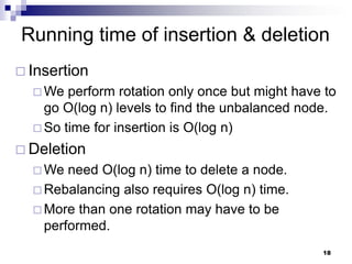 Running time of insertion & deletion
 Insertion
   We  perform rotation only once but might have to
    go O(log n) levels to find the unbalanced node.
   So time for insertion is O(log n)

 Deletion
   We  need O(log n) time to delete a node.
   Rebalancing also requires O(log n) time.
   More than one rotation may have to be
    performed.
                                                 18
 