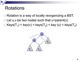 Rotations
 Rotation is a way of locally reorganizing a BST.
 Let u,v be two nodes such that u=parent(v)
 Keys(T1) < key(v) < keys(T2) < key (u) < keys(T3)


                               u

                      v
                                   T3

                 T1       T2


                                                      4
 