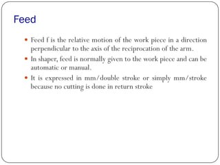 Feed
 Feed f is the relative motion of the work piece in a direction
perpendicular to the axis of the reciprocation of the arm.
 In shaper, feed is normally given to the work piece and can be
automatic or manual.
 It is expressed in mm/double stroke or simply mm/stroke
because no cutting is done in return stroke
 