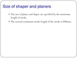 Size of shaper and planers
 The size of planer and shaper are specified by the maximum
length of stroke.
 The normal maximum stroke length of the stroke is 800mm.
 