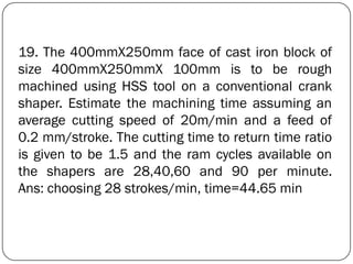 19. The 400mmX250mm face of cast iron block of
size 400mmX250mmX 100mm is to be rough
machined using HSS tool on a conventional crank
shaper. Estimate the machining time assuming an
average cutting speed of 20m/min and a feed of
0.2 mm/stroke. The cutting time to return time ratio
is given to be 1.5 and the ram cycles available on
the shapers are 28,40,60 and 90 per minute.
Ans: choosing 28 strokes/min, time=44.65 min
 