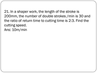 21. In a shaper work, the length of the stroke is
200mm, the number of double strokes /min is 30 and
the ratio of return time to cutting time is 2:3. Find the
cutting speed.
Ans: 10m/min
 