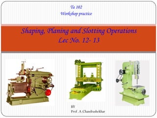 Ta 102
Workshop practice
Shaping, Planing and Slotting Operations
Lec No. 12- 13
BY
Prof .A.Chandrashekhar
 