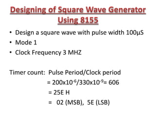 • Design a square wave with pulse width 100μS
• Mode 1
• Clock Frequency 3 MHZ
Timer count: Pulse Period/Clock period
= 200x10-6/330x10-9= 606
= 25E H
= 02 (MSB), 5E (LSB)
 