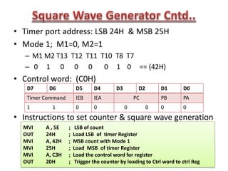 • Timer port address: LSB 24H & MSB 25H
• Mode 1; M1=0, M2=1
– M1 M2 T13 T12 T11 T10 T8 T7
– 0 1 0 0 0 0 1 0 == (42H)
• Control word: (C0H)
• Instructions to set counter & square wave generation
D7 D6 D5 D4 D3 D2 D1 D0
Timer Command IEB IEA PC PB PA
1 1 0 0 0 0 0 0
MVI A , 5E ; LSB of count
OUT 24H ; Load LSB of timer Register
MVI A, 42H ; MSB count with Mode 1
MVI 25H ; Load MSB of timer Register
MVI A, C3H ; Load the control word for register
OUT 20H ; Trigger the counter by loading to Ctrl word to ctrl Reg
 