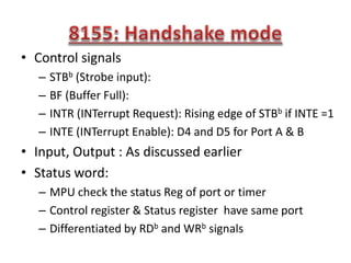• Control signals
– STBb (Strobe input):
– BF (Buffer Full):
– INTR (INTerrupt Request): Rising edge of STBb if INTE =1
– INTE (INTerrupt Enable): D4 and D5 for Port A & B
• Input, Output : As discussed earlier
• Status word:
– MPU check the status Reg of port or timer
– Control register & Status register have same port
– Differentiated by RDb and WRb signals
 