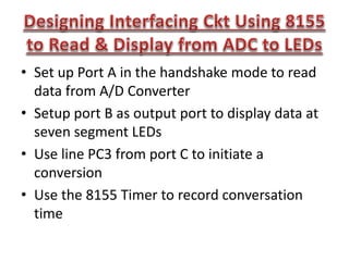 • Set up Port A in the handshake mode to read
data from A/D Converter
• Setup port B as output port to display data at
seven segment LEDs
• Use line PC3 from port C to initiate a
conversion
• Use the 8155 Timer to record conversation
time
 