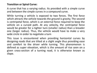 Transition or Spiral Curve:
A curve that has a varying radius. Its provided with a simple curve
and between the simple curves in a compound curve.
While turning a vehicle is exposed to two forces. The first force
which attracts the vehicle towards the ground is gravity. The second
is centripetal force, which is an external force required to keep the
vehicle on a curved path. At any velocity, the centripetal force
would be greater for a tighter turn (smaller radius) than a broader
one (larger radius). Thus, the vehicle would have to make a very
wide circle in order to negotiate a turn
This issue is encountered when providing horizontal curves by
designing roads that are tilted at a slight angle thus providing ease
and comfort to the driver while turning. This phenomenon is
defined as super elevation, which is the amount of rise seen on a
given cross-section of a turning road, it is otherwise known as
slope.
 