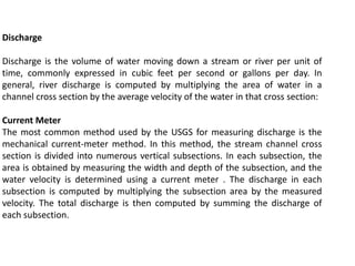 Discharge
Discharge is the volume of water moving down a stream or river per unit of
time, commonly expressed in cubic feet per second or gallons per day. In
general, river discharge is computed by multiplying the area of water in a
channel cross section by the average velocity of the water in that cross section:
Current Meter
The most common method used by the USGS for measuring discharge is the
mechanical current-meter method. In this method, the stream channel cross
section is divided into numerous vertical subsections. In each subsection, the
area is obtained by measuring the width and depth of the subsection, and the
water velocity is determined using a current meter . The discharge in each
subsection is computed by multiplying the subsection area by the measured
velocity. The total discharge is then computed by summing the discharge of
each subsection.
 